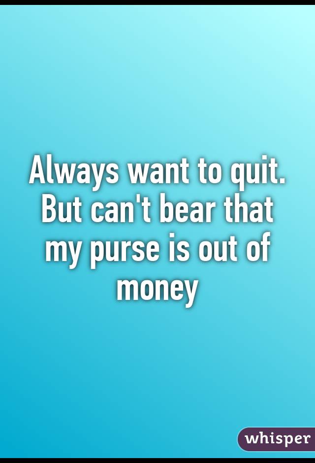 Always want to quit. But can't bear that my purse is out of money