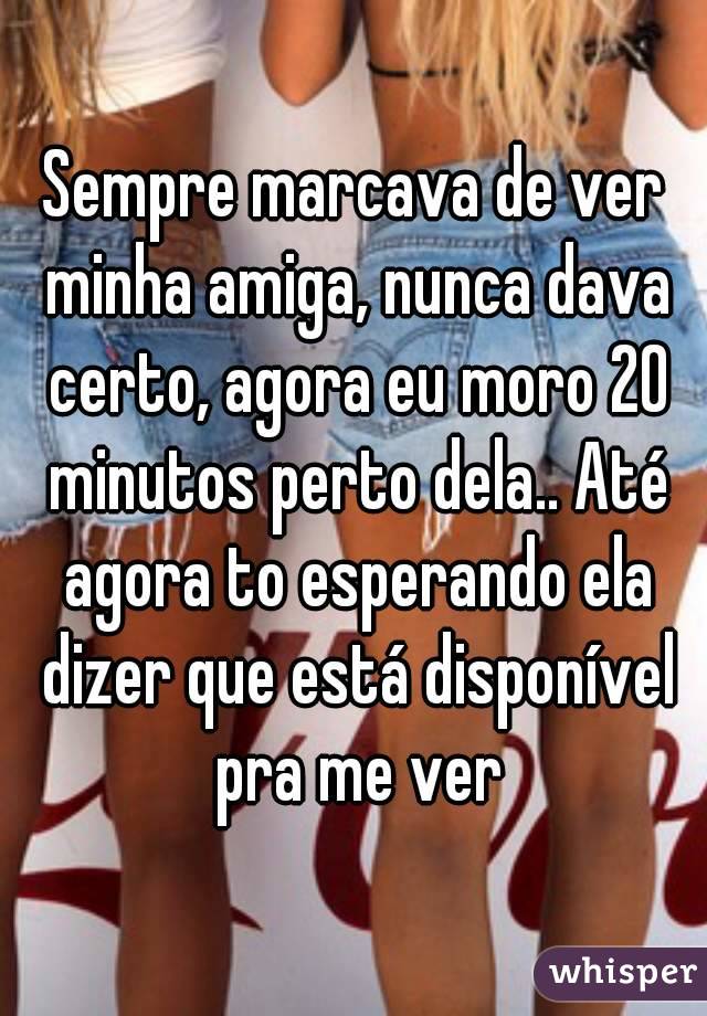 Sempre marcava de ver minha amiga, nunca dava certo, agora eu moro 20 minutos perto dela.. Até agora to esperando ela dizer que está disponível pra me ver