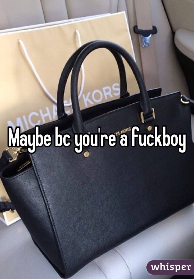 Maybe bc you're a fuckboy