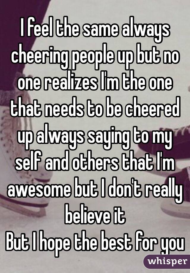 I feel the same always cheering people up but no one realizes I'm the one that needs to be cheered up always saying to my self and others that I'm awesome but I don't really believe it 
But I hope the best for you 