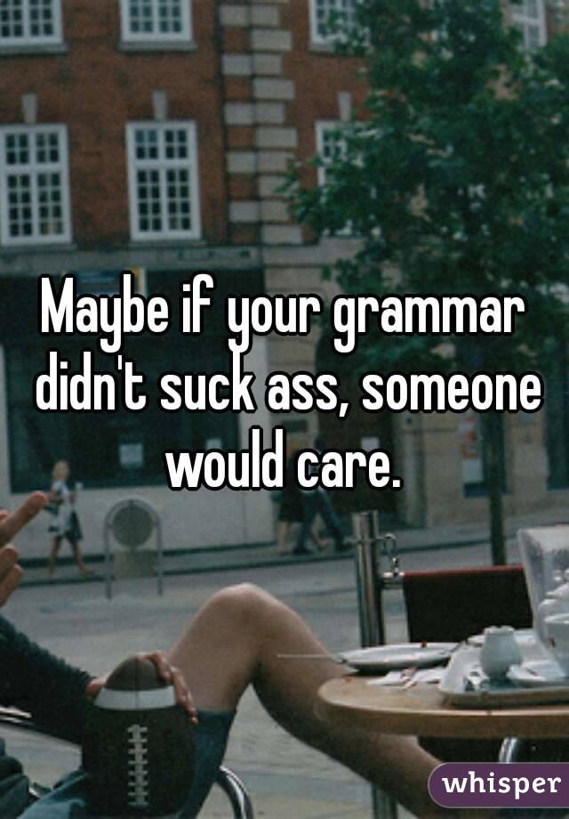 Maybe if your grammar didn't suck ass, someone would care. 