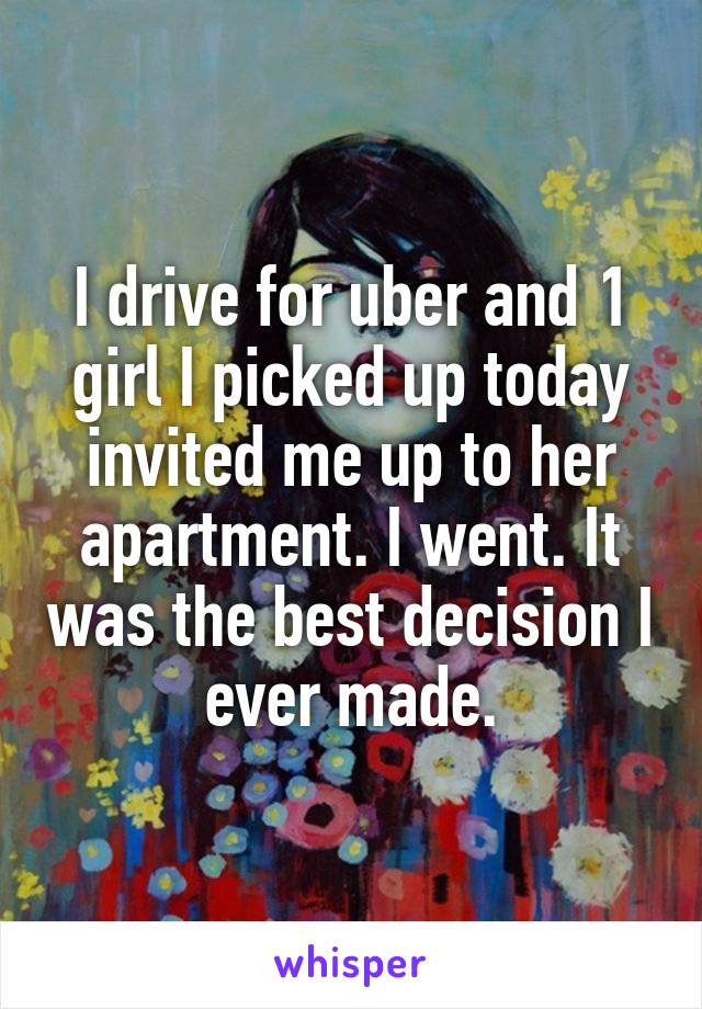 I drive for uber and 1 girl I picked up today invited me up to her apartment. I went. It was the best decision I ever made.