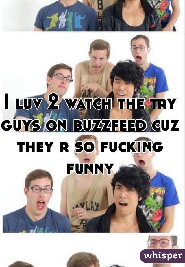 I luv 2 watch the try guys on buzzfeed cuz they r so fucking funny 