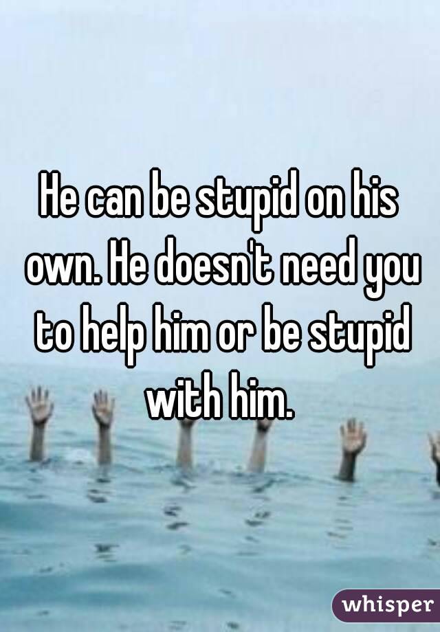 He can be stupid on his own. He doesn't need you to help him or be stupid with him. 