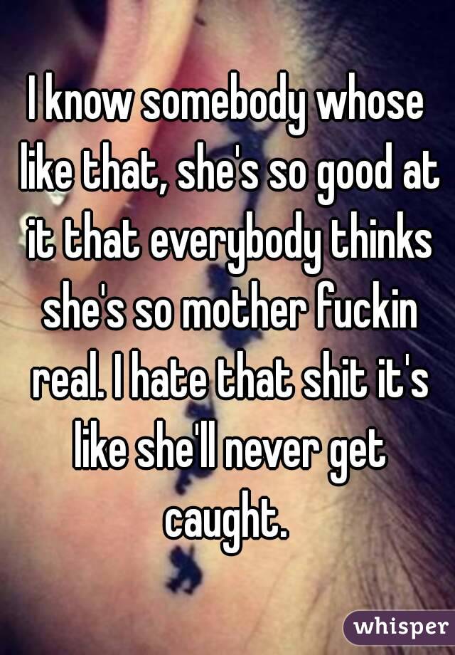 I know somebody whose like that, she's so good at it that everybody thinks she's so mother fuckin real. I hate that shit it's like she'll never get caught. 