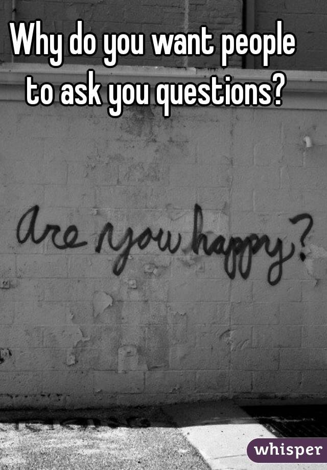 Why do you want people to ask you questions?