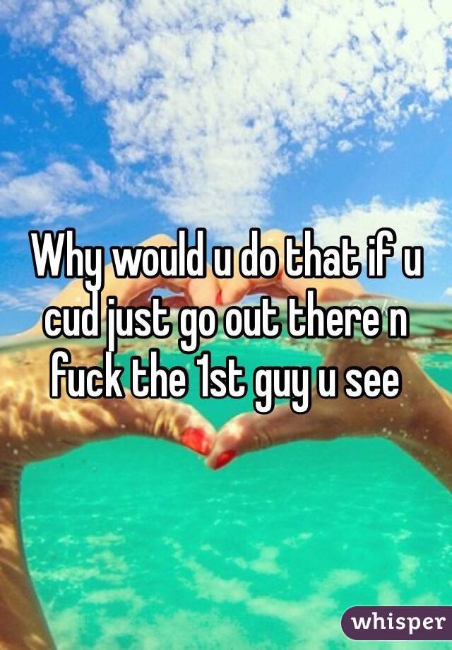 Why would u do that if u cud just go out there n fuck the 1st guy u see 