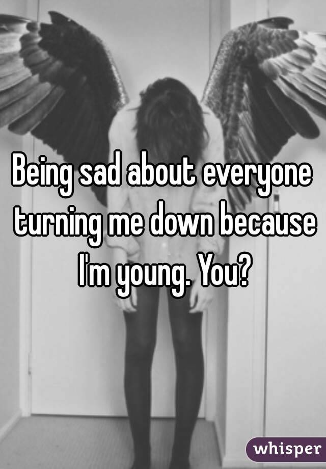 Being sad about everyone turning me down because I'm young. You?