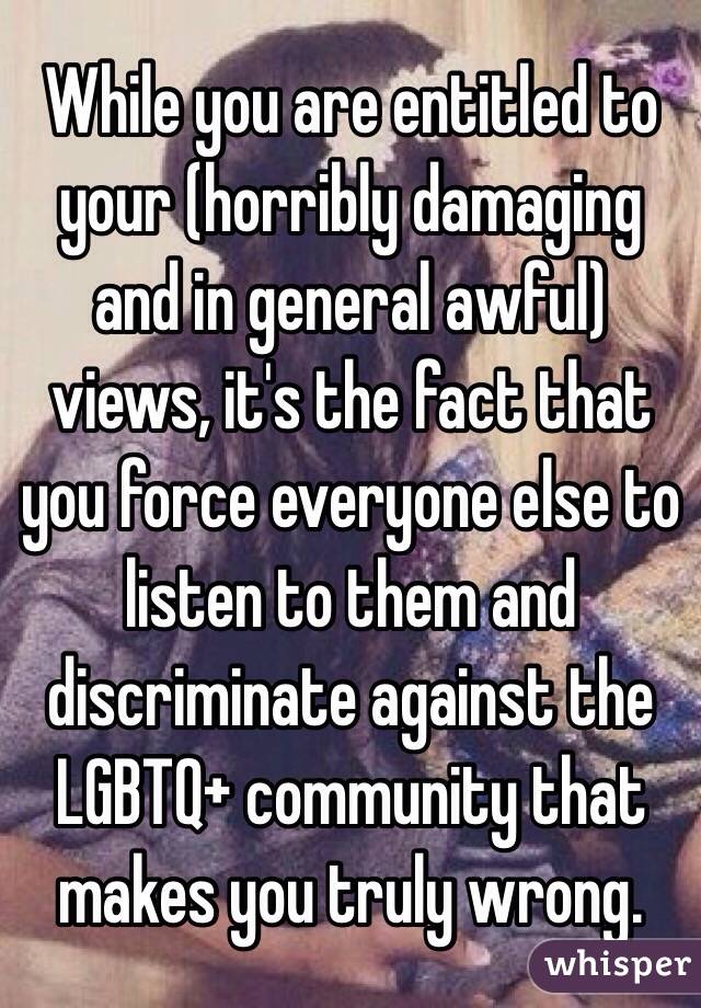 While you are entitled to your (horribly damaging and in general awful) views, it's the fact that you force everyone else to listen to them and discriminate against the LGBTQ+ community that makes you truly wrong. 