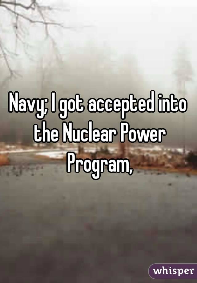 Navy; I got accepted into the Nuclear Power Program,