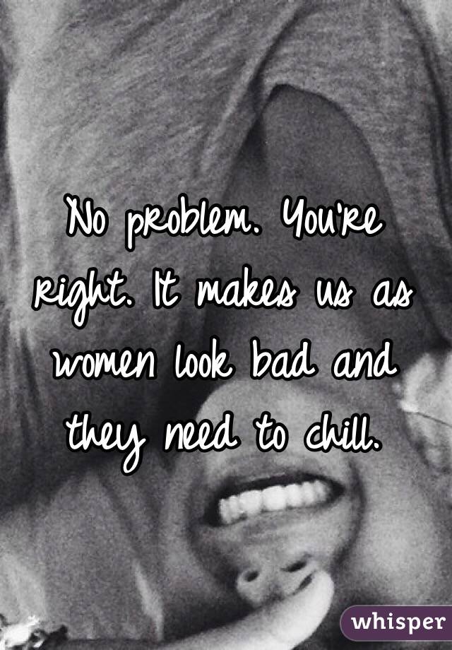No problem. You're right. It makes us as women look bad and they need to chill.