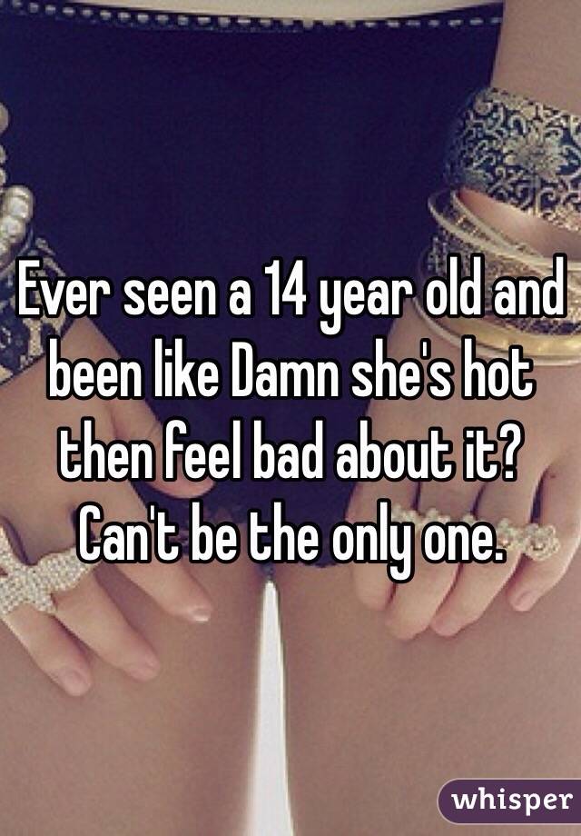 Ever seen a 14 year old and been like Damn she's hot then feel bad about it? Can't be the only one.