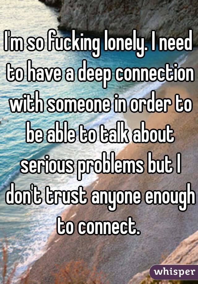 I'm so fucking lonely. I need to have a deep connection with someone in order to be able to talk about serious problems but I don't trust anyone enough to connect. 

