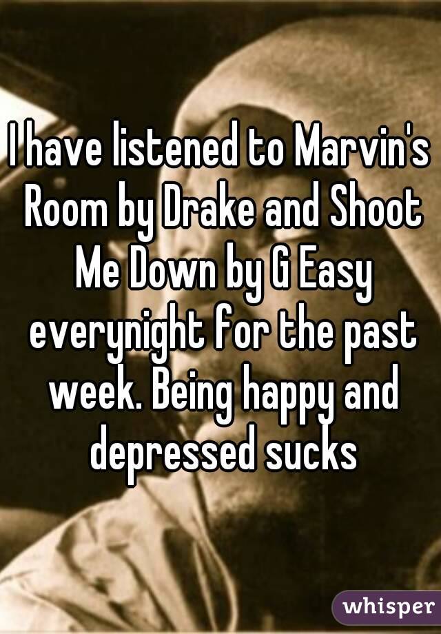 I have listened to Marvin's Room by Drake and Shoot Me Down by G Easy everynight for the past week. Being happy and depressed sucks