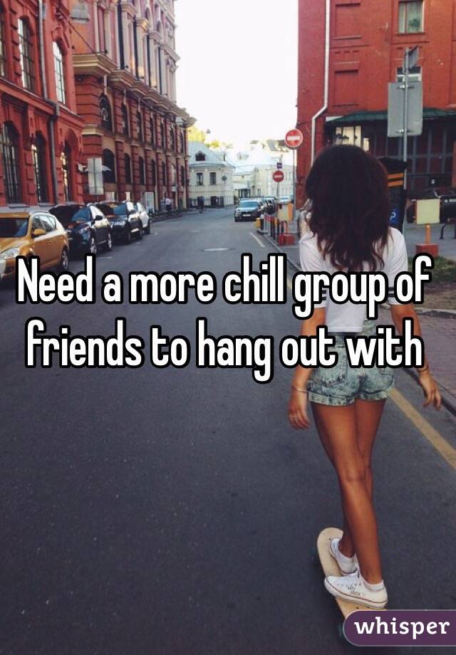 Need a more chill group of friends to hang out with 