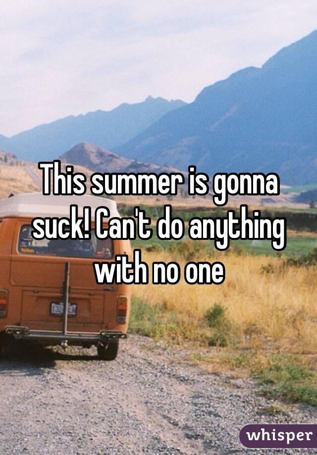 This summer is gonna suck! Can't do anything with no one