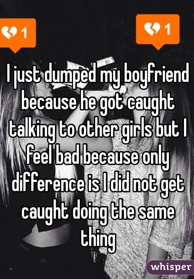 I just dumped my boyfriend because he got caught talking to other girls but I feel bad because only difference is I did not get caught doing the same thing 