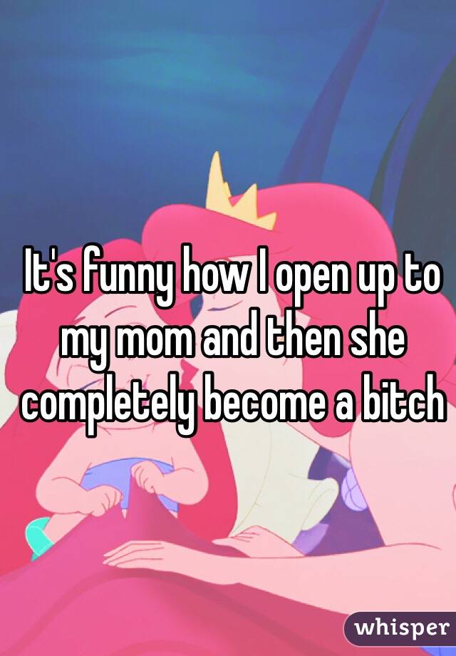 It's funny how I open up to my mom and then she completely become a bitch