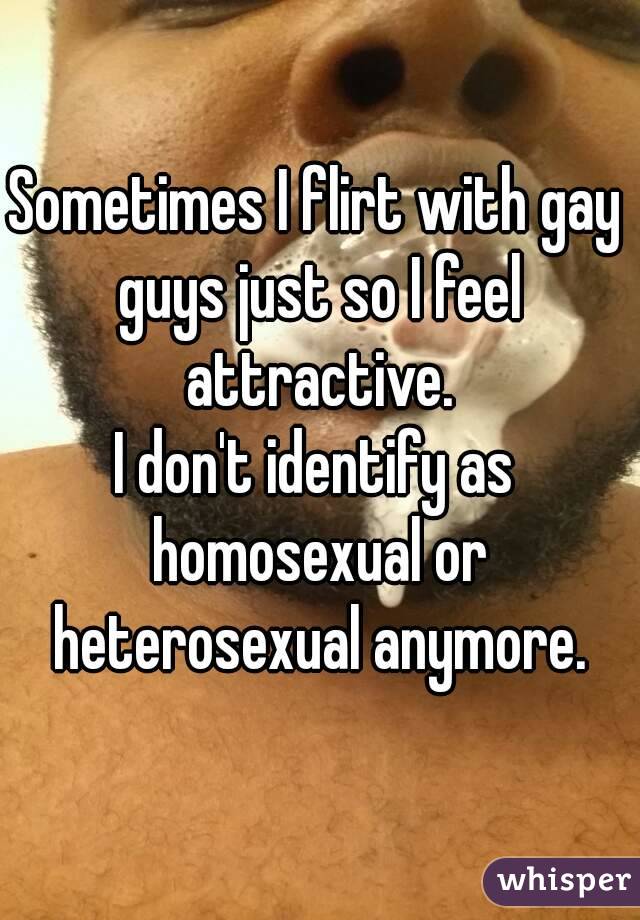Sometimes I flirt with gay guys just so I feel attractive.
I don't identify as homosexual or heterosexual anymore.