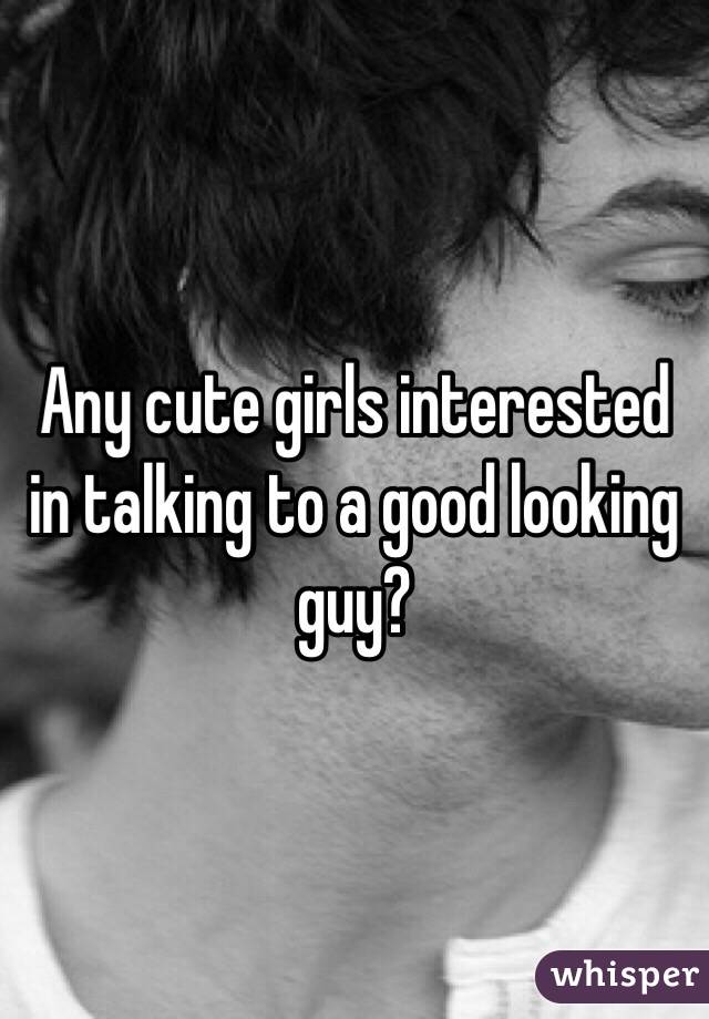 Any cute girls interested in talking to a good looking guy?