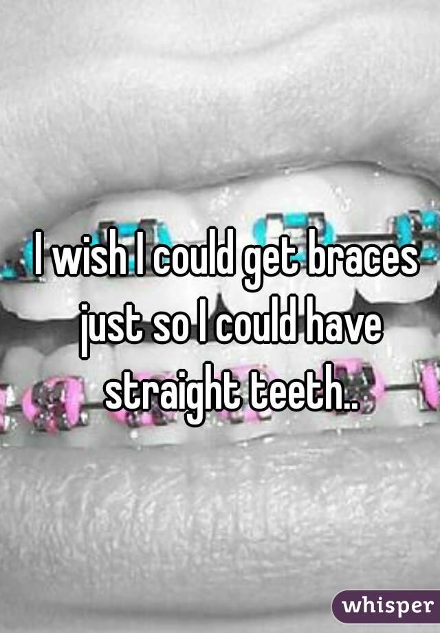 I wish I could get braces just so I could have straight teeth..