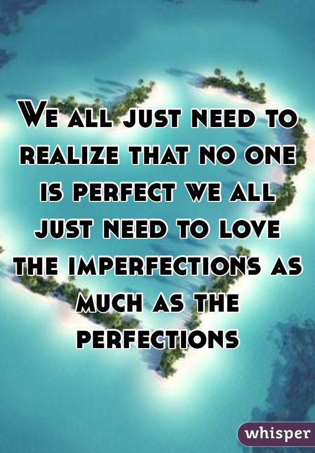 We all just need to realize that no one is perfect we all just need to love the imperfections as much as the perfections 