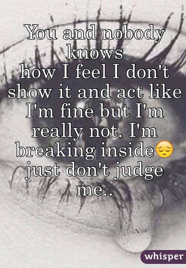 You and nobody knows 
how I feel I don't show it and act like I'm fine but I'm really not. I'm breaking inside😔 just don't judge me..