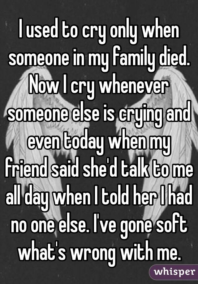 I used to cry only when someone in my family died. Now I cry whenever someone else is crying and even today when my friend said she'd talk to me all day when I told her I had no one else. I've gone soft what's wrong with me.