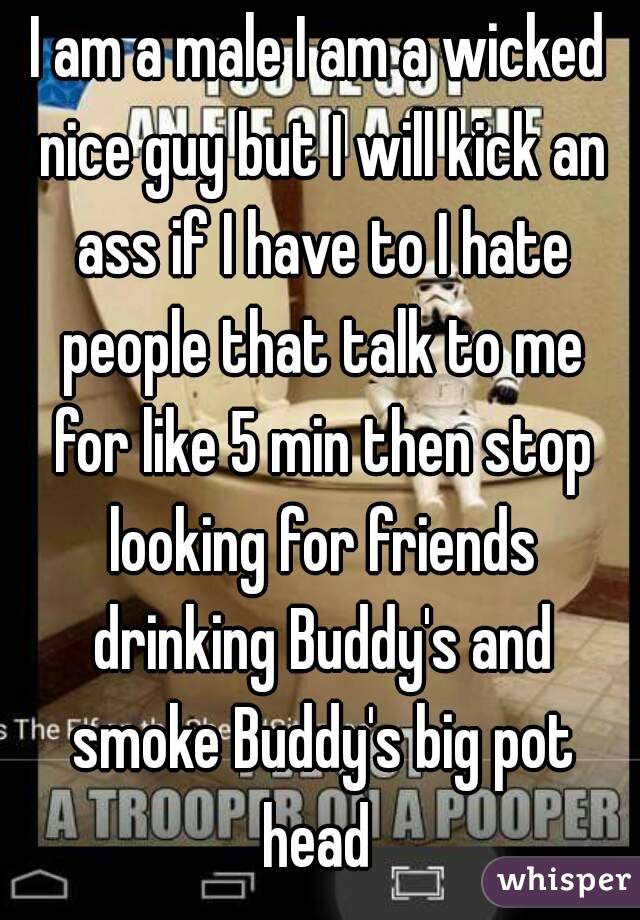 I am a male I am a wicked nice guy but I will kick an ass if I have to I hate people that talk to me for like 5 min then stop looking for friends drinking Buddy's and smoke Buddy's big pot head 
