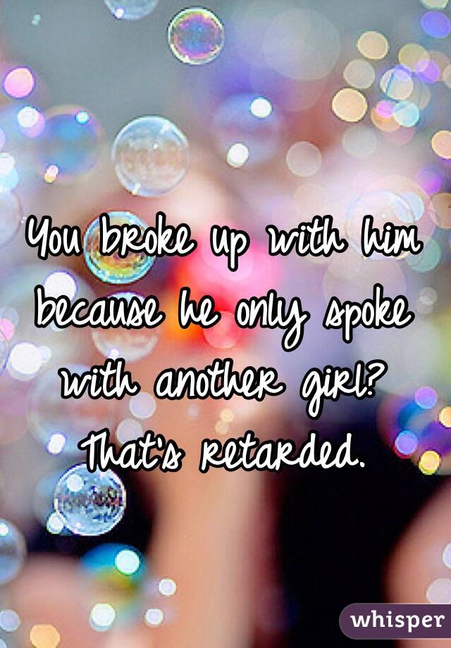 You broke up with him because he only spoke with another girl? That's retarded.