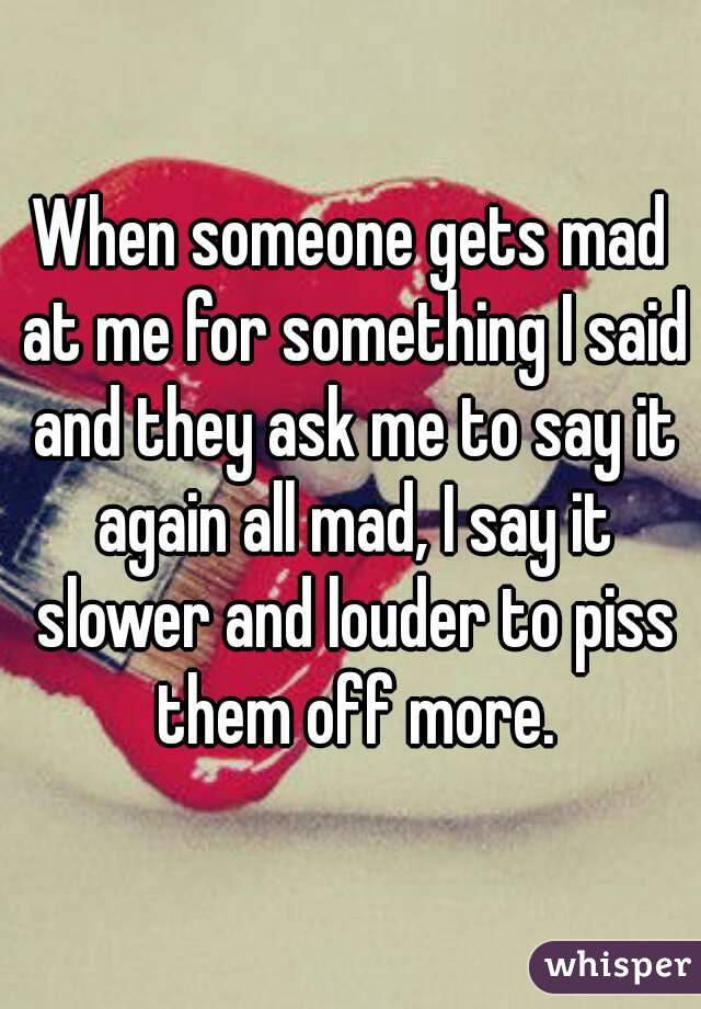 When someone gets mad at me for something I said and they ask me to say it again all mad, I say it slower and louder to piss them off more.