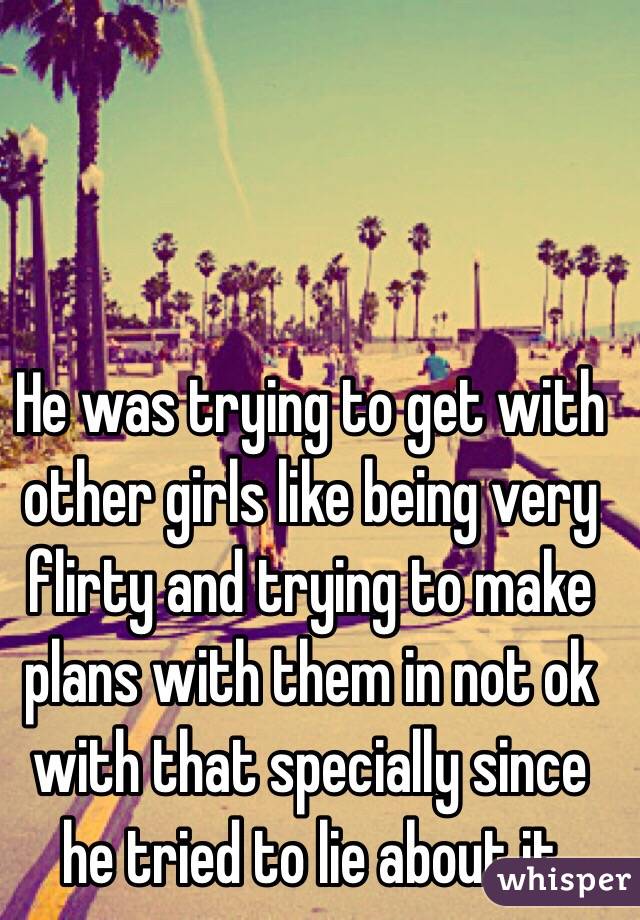 He was trying to get with other girls like being very flirty and trying to make plans with them in not ok with that specially since he tried to lie about it 