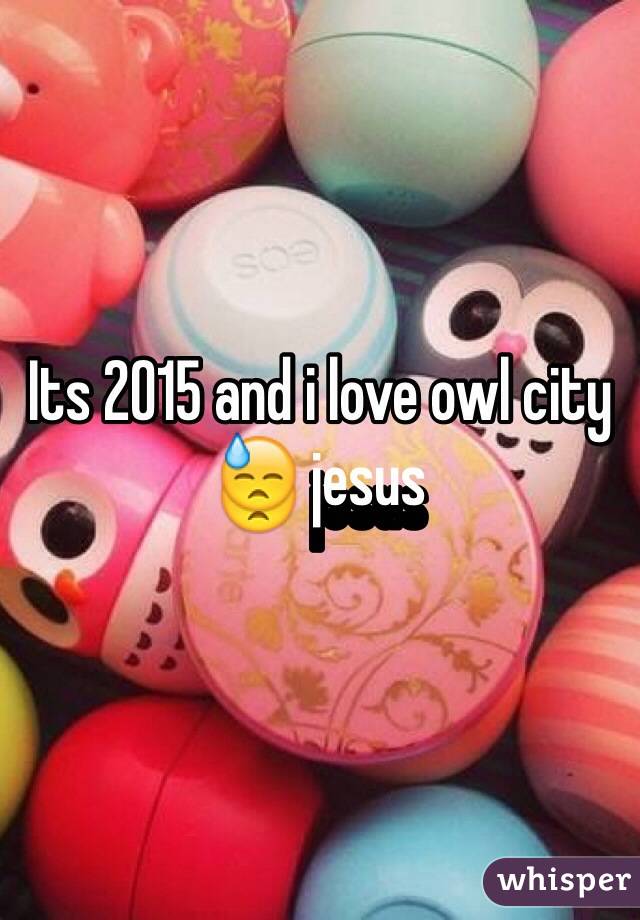 Its 2015 and i love owl city 😓 jesus