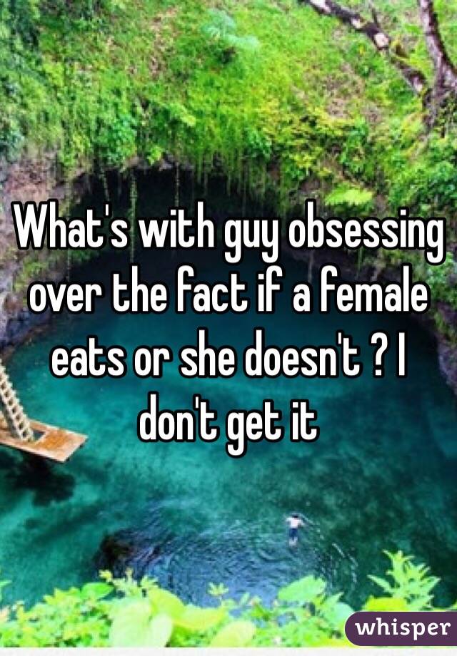 What's with guy obsessing over the fact if a female eats or she doesn't ? I don't get it 