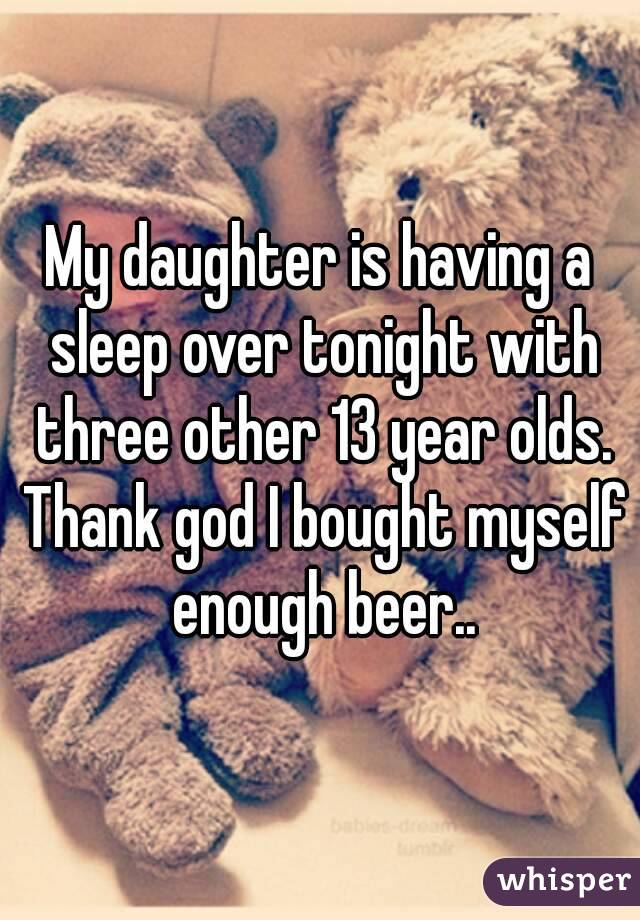 My daughter is having a sleep over tonight with three other 13 year olds. Thank god I bought myself enough beer..