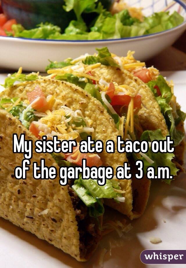 My sister ate a taco out of the garbage at 3 a.m. 