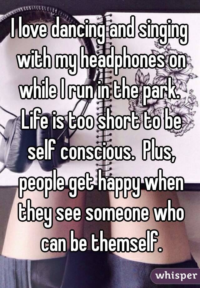 I love dancing and singing with my headphones on while I run in the park.  Life is too short to be self conscious.  Plus, people get happy when they see someone who can be themself.