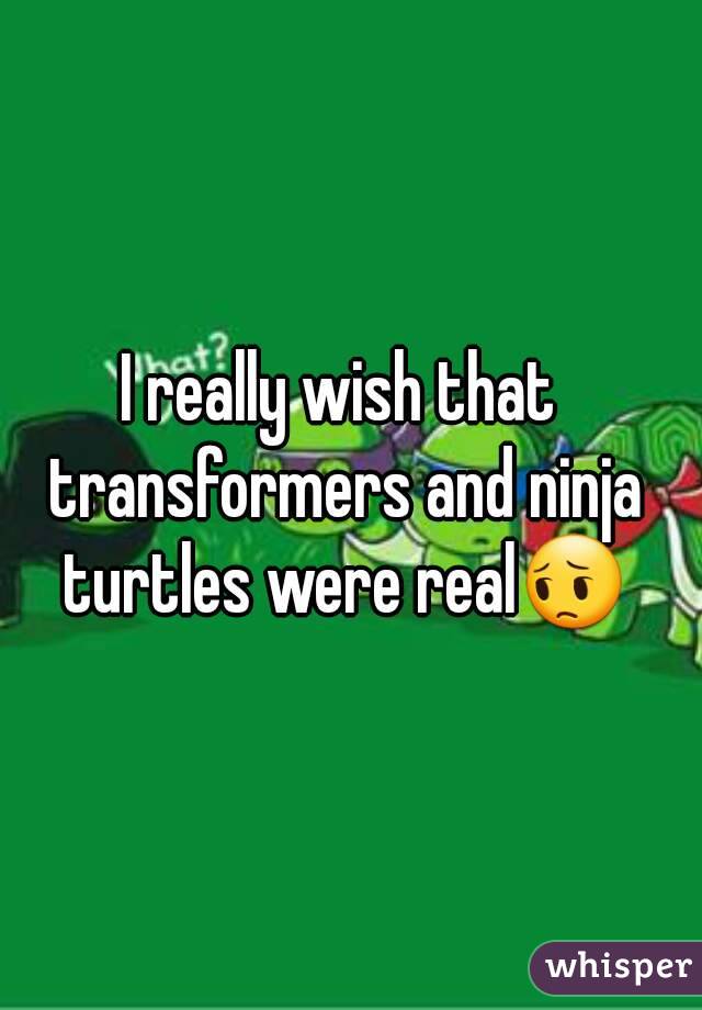 I really wish that transformers and ninja turtles were real😔
