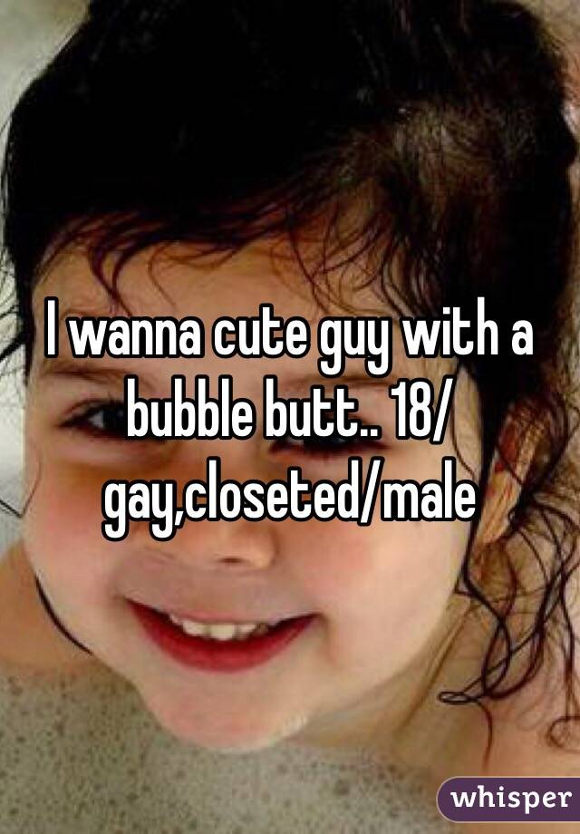 I wanna cute guy with a bubble butt.. 18/gay,closeted/male