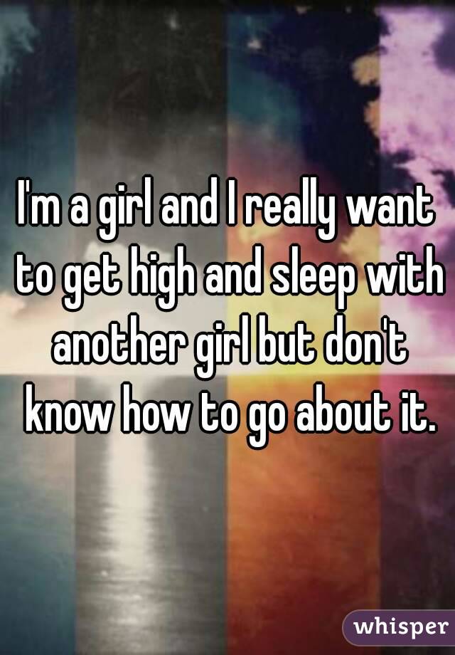 I'm a girl and I really want to get high and sleep with another girl but don't know how to go about it.