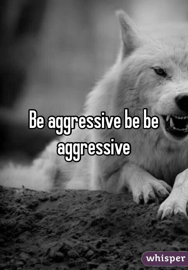 Be aggressive be be aggressive 