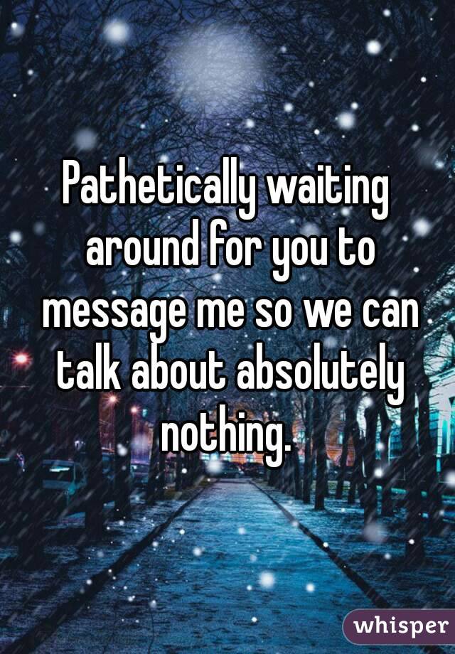 Pathetically waiting around for you to message me so we can talk about absolutely nothing. 
