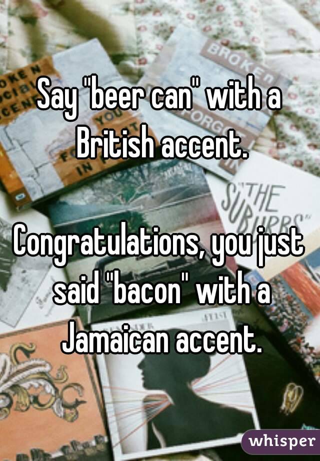Say "beer can" with a British accent.

Congratulations, you just said "bacon" with a Jamaican accent.