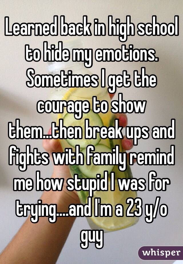 Learned back in high school to hide my emotions. Sometimes I get the courage to show them...then break ups and fights with family remind me how stupid I was for trying....and I'm a 23 y/o guy