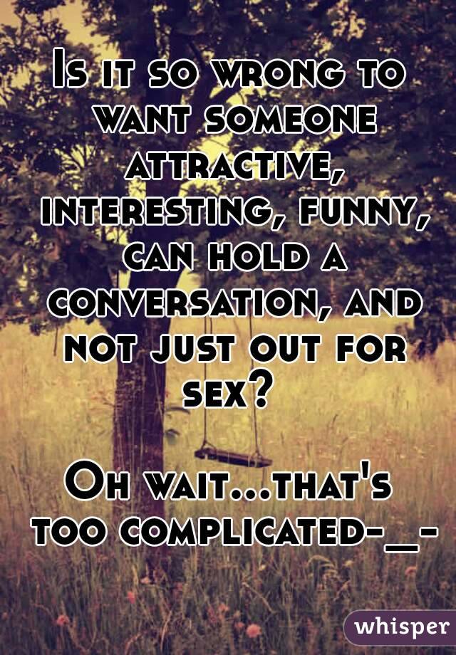 Is it so wrong to want someone attractive, interesting, funny, can hold a conversation, and not just out for sex? 

Oh wait...that's too complicated-_-