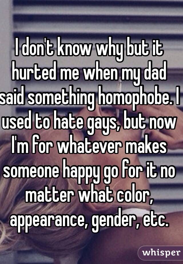 I don't know why but it hurted me when my dad said something homophobe. I used to hate gays, but now I'm for whatever makes someone happy go for it no matter what color, appearance, gender, etc. 