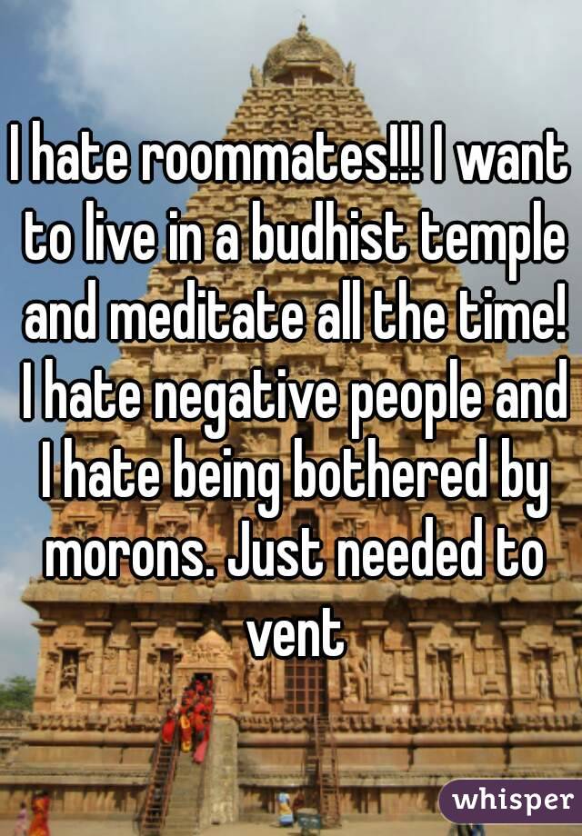 I hate roommates!!! I want to live in a budhist temple and meditate all the time! I hate negative people and I hate being bothered by morons. Just needed to vent