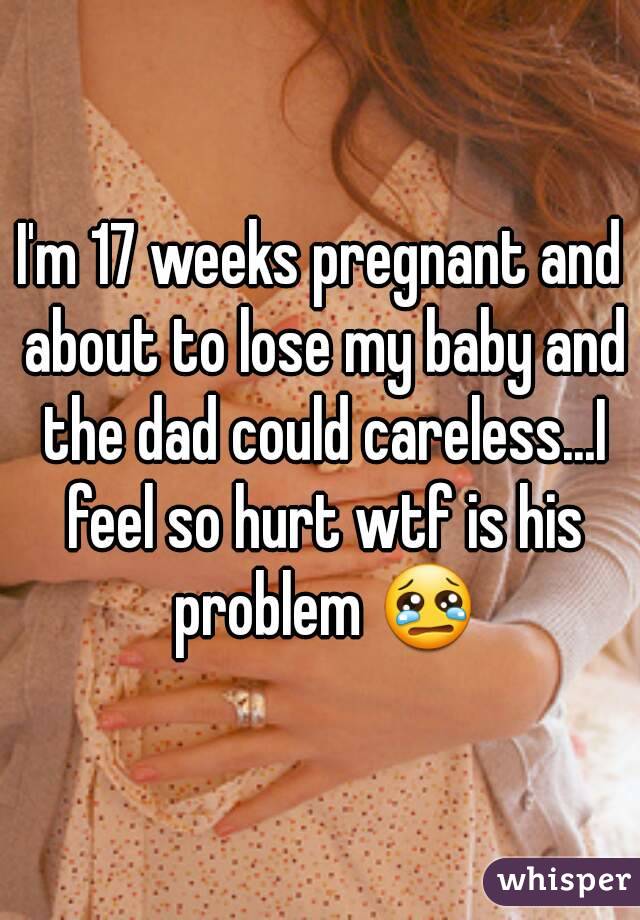 I'm 17 weeks pregnant and about to lose my baby and the dad could careless...I feel so hurt wtf is his problem 😢