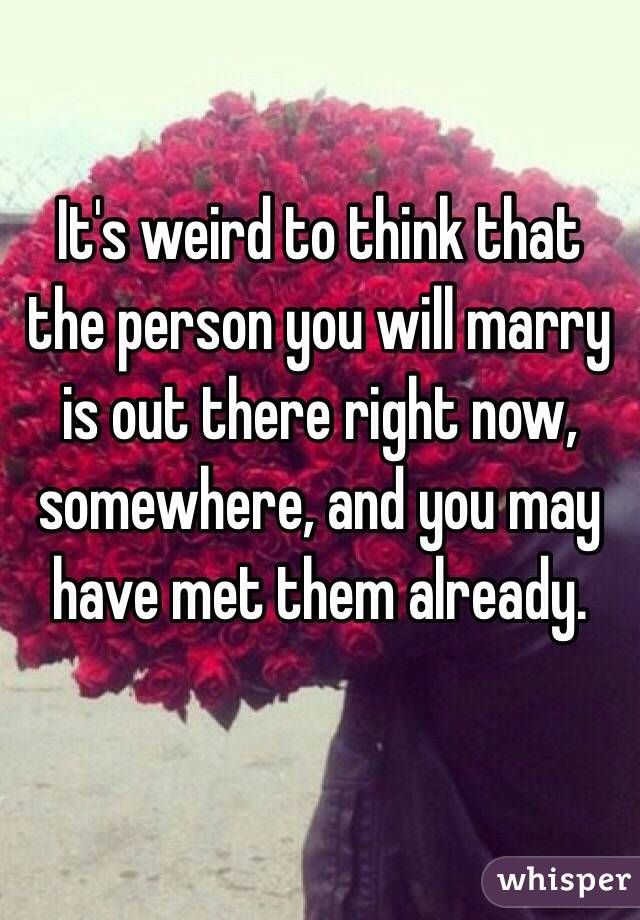 It's weird to think that the person you will marry is out there right now, somewhere, and you may have met them already.