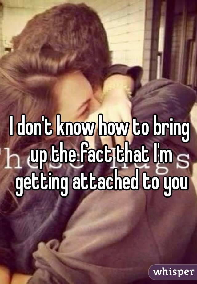 I don't know how to bring up the fact that I'm getting attached to you